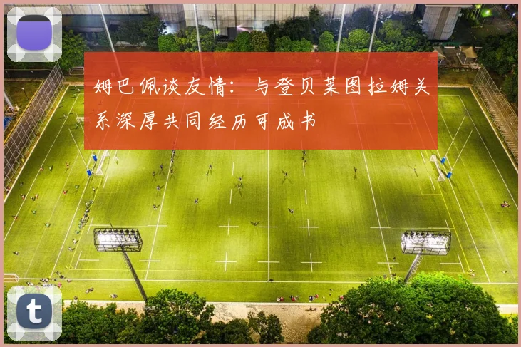 姆巴佩谈友情：与登贝莱图拉姆关系深厚共同经历可成书