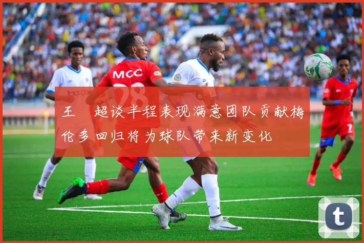 王燊超谈半程表现满意团队贡献梅伦多回归将为球队带来新变化