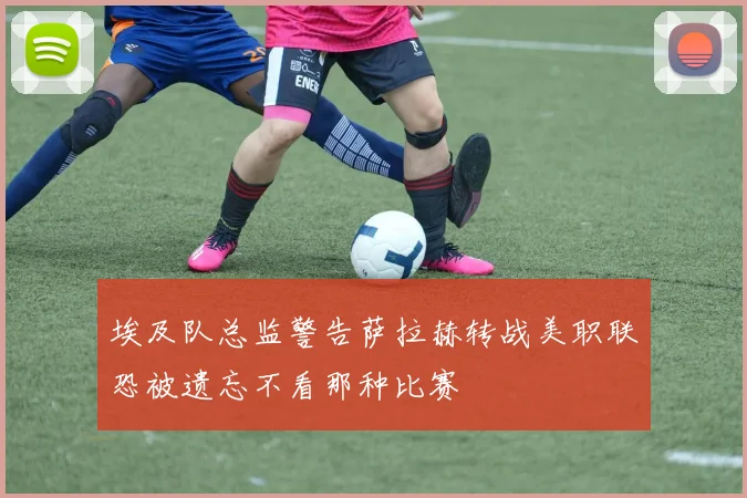 埃及队总监警告萨拉赫转战美职联恐被遗忘不看那种比赛
