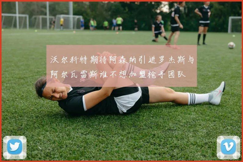 沃尔科特期待阿森纳引进罗杰斯与阿尔瓦雷斯谁不想加盟枪手团队