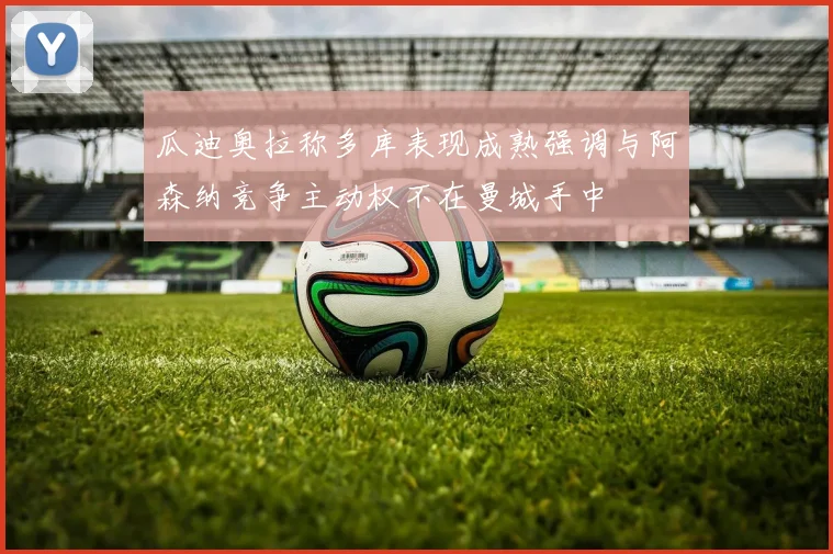 瓜迪奥拉称多库表现成熟强调与阿森纳竞争主动权不在曼城手中