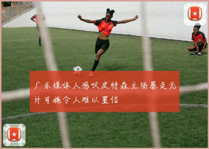广东媒体人感叹皮特森主场暴走无计可施令人难以置信